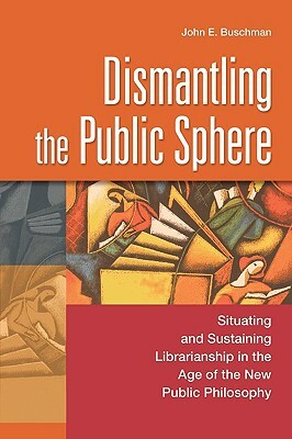 Dismantling the Public Sphere: Situating and Sustaining Librarianship in the Age of the New Public Philosophy by John E. Buschman