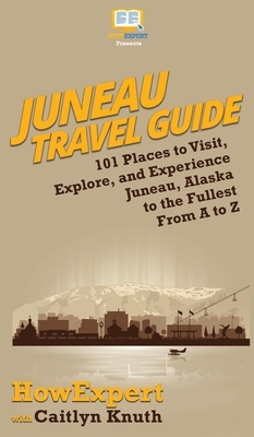 Juneau Travel Guide: 101 Places to Visit, Explore, and Experience Juneau, Alaska to the Fullest From A to Z by Caitlyn Knuth, Howexpert