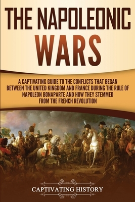 The Napoleonic Wars: A Captivating Guide to the Conflicts That Began Between the United Kingdom and France During the Rule of Napoleon Bona by Captivating History