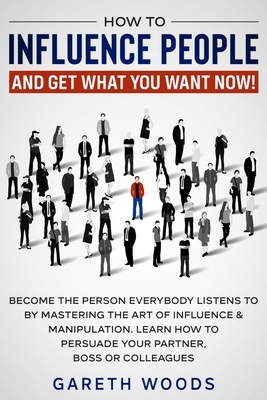 How to Influence People and Get What You Want Now: Become The Person Everybody Listens to by Mastering the Art of Influence & Manipulation. Learn How by Gareth Woods