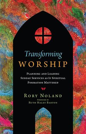 Transforming Worship: Planning and Leading Sunday Services as If Spiritual Formation Mattered by Rory Noland, Ruth Haley Barton