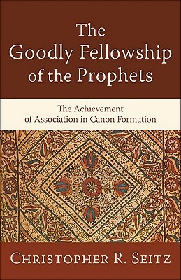 The Goodly Fellowship of the Prophets: The Achievement of Association in Canon Formation by Christopher R. Seitz