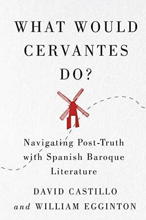 What Would Cervantes Do?: Navigating Post-Truth with Spanish Baroque Literature by William Egginton, David Castillo