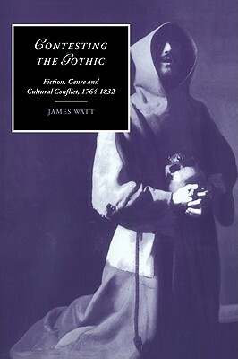 Contesting the Gothic: Fiction, Genre and Cultural Conflict, 1764-1832 by James Watt
