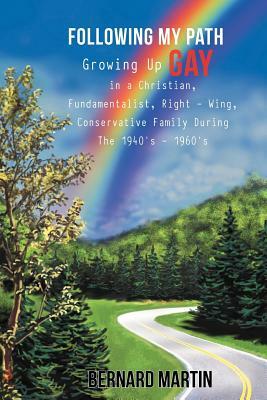 Following My Path: Growing Up Gay in a Christian, Fundamentalist, Right - Wing, Conservative Family During the 1940's - 1960's by Bernard Martin