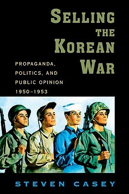 Selling the Korean War: Propaganda, Politics, and Public Opinion in the United States, 1950-1953 by Steven Casey