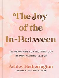 The Joy of the In-Between: 100 Devotions for Trusting God in Your Waiting Season: A Devotional by Ashley Hetherington