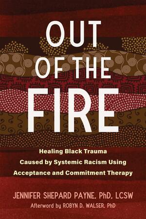 Out of the Fire: Healing Black Trauma Caused by Systemic Racism Using Acceptance and Commitment Therapy by Jennifer Shepard Payne