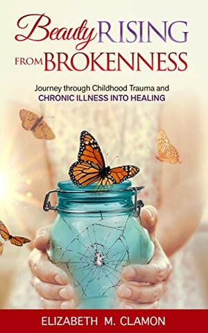 Beauty Rising from Brokenness: Journey through Childhood Trauma to Chronic Illness into Healing by Elizabeth Clamon