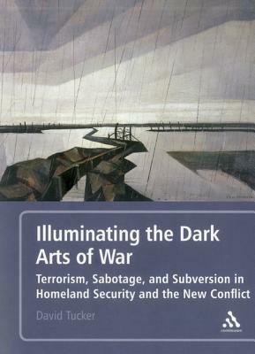 Illuminating the Dark Arts of War: Terrorism, Sabotage, and Subversion in Homeland Security and the New Conflict by David Tucker