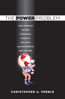 The Power Problem: How American Military Dominance Makes Us Less Safe, Less Prosperous, and Less Free by Christopher A. Preble