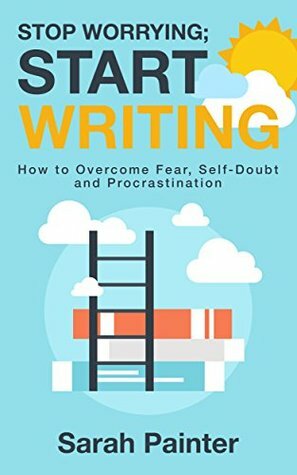 Stop Worrying; Start Writing: How to Overcome Fear, Self-Doubt and Procrastination by Sarah Painter