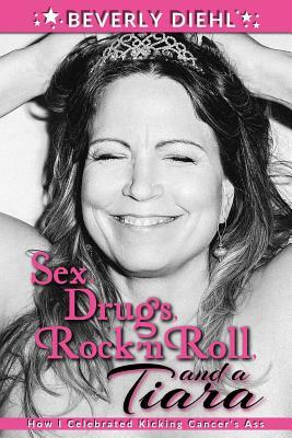 Sex, Drugs, Rock 'N Roll, and a Tiara: How I Celebrated Kicking Cancer's Ass by Beverly Diehl