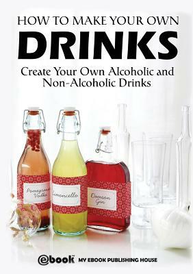 How to Make Your Own Drinks: Create Your Own Alcoholic and Non-Alcoholic Drinks by My Ebook Publishing House