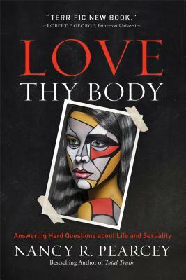 Love Thy Body: Answering Hard Questions about Life and Sexuality by Nancy R. Pearcey