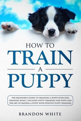 How to Train a Puppy: The Beginner's Guide to Training a Puppy with Dog Training Basics. Includes Potty Training for Puppy and The Art of Ra by Brandon White