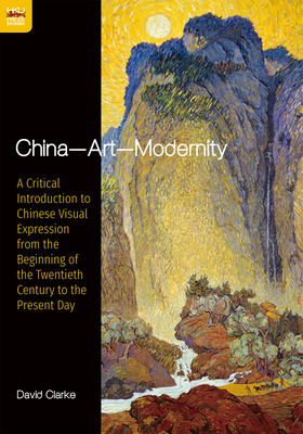 China--Art--Modernity: A Critical Introduction to Chinese Visual Expression from the Beginning of the Twentieth Century to the Present Day by David Clarke