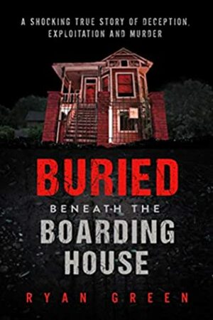 Buried Beneath the Boarding House: A Shocking True Story of Deception, Exploitation and Murder by Ryan Green