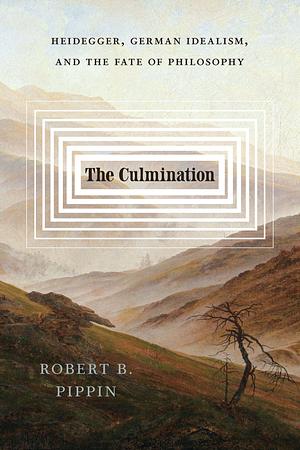 The Culmination: Heidegger, German Idealism, and the Fate of Philosophy by Robert B. Pippin