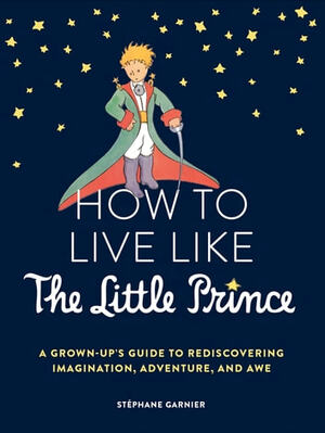 How to Live Like the Little Prince: A Grown-Up's Guide to Rediscovering Imagination, Adventure, and Awe by Stéphane Garnier