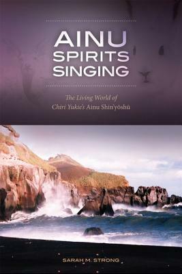 Ainu Spirits Singing: The Living World of Chiri Yukie's Ainu Shin'yoshu by Sarah M. Strong