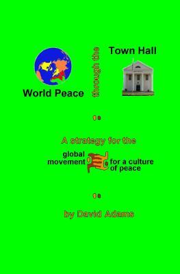 World Peace Through The Town Hall: A Strategy For The Global Movement For A Culture Of Peace by David Adams