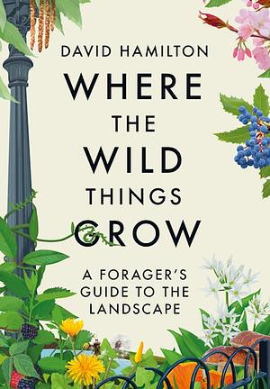 Where the Wild Things Grow: A Forager's Guide to the Landscape by David Hamilton