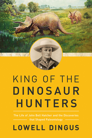 King of the Dinosaur Hunters: The Life of John Bell Hatcher and the Discoveries that Shaped Paleontology by Lowell Dingus