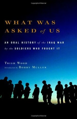 What Was Asked of Us: An Oral History of the Iraq War by the Soldiers Who Fought It by Trish Wood, Bobby Muller