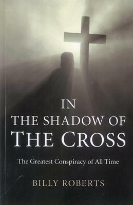 In the Shadow of the Cross: The Greatest Conspiracy of All Time by Billy Roberts