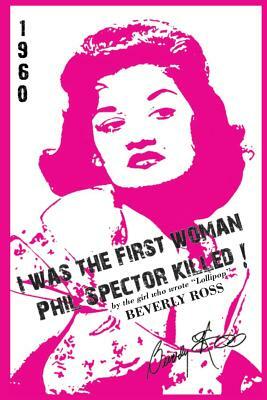 I Was the First Woman Phil Spector Killed: An Autobiography in Essays of Beverly Ross, Brill Building Songwriter of Lollipop and a Premier Architect O by Beverly Ross