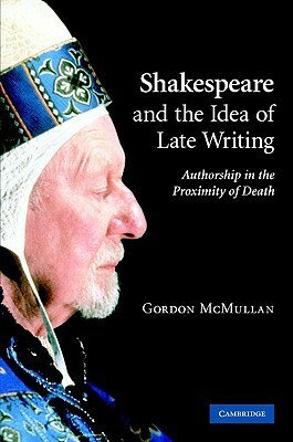 Shakespeare and the Idea of Late Writing: Authorship in the Proximity of Death by Gordon McMullan