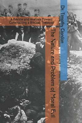 The Nature and Problem of Moral Evil: A Review and Analysis Toward Constructing a Biblical Theodicy by Timothy Gordon