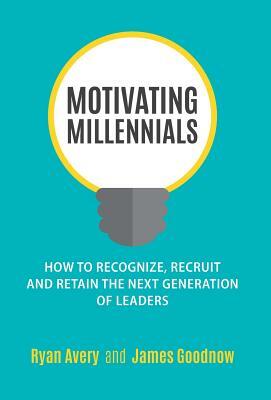 Motivating Millennials: How to Recognize, Recruit and Retain the Next Generation of Leaders by Ryan Avery, James Goodnow