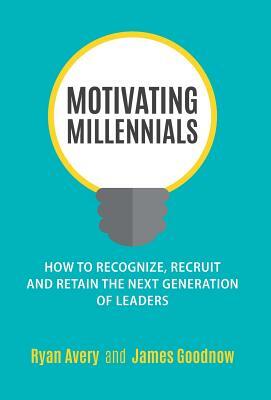 Motivating Millennials: How to Recognize, Recruit and Retain the Next Generation of Leaders by James Goodnow, Ryan Avery