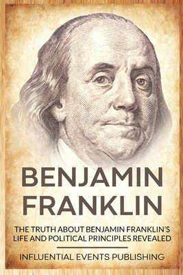 Benjamin Franklin: The Truth about Benjamin Franklin's Life and Political Principles Revealed by Publishing Influential Events