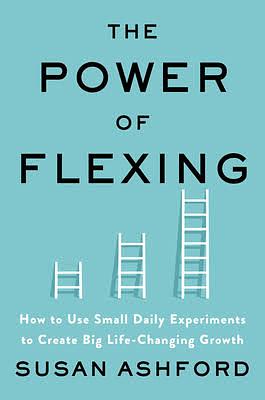 The Power of Flexing: How to Use Small Daily Experiments to Create Big Life-Changing Growth by Susan J. Ashford