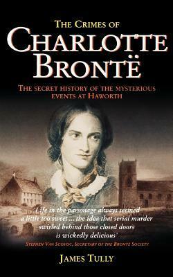 The Crimes of Charlotte Bronte: The Secret History of the Mysterious Events at Haworth by James Tully
