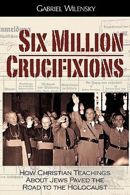 Six Million Crucifixions: How Christian Teachings about Jews Paved the Road to the Holocaust by Gabriel Wilensky, John K. Roth