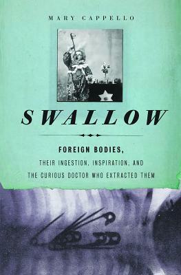 Swallow: Foreign Bodies, Their Ingestion, Inspiration, and the Curious Doctor Who Extracted Them by Mary Cappello