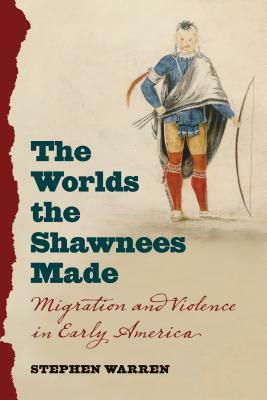 The Worlds the Shawnees Made: Migration and Violence in Early America by Stephen Warren