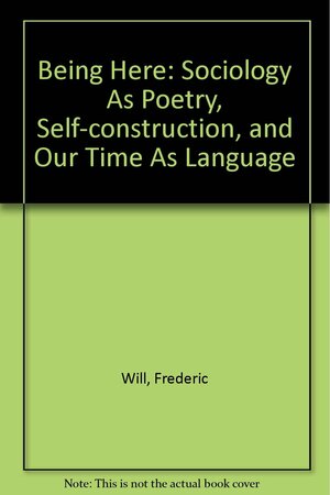 Being Here: Sociology as Poetry, Self-Construction, and Our Time as Language by Frederic Will