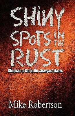 Shiny Spots In The Rust: Glimpses of God in the strangest places by Mike Robertson