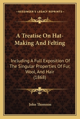 A Treatise on Hat-Making and Felting: Including a Full Exposition of the Singular Properties of Fur, Wool, and Hair (1868) by John Thomson