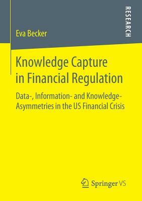 Knowledge Capture in Financial Regulation: Data-, Information- And Knowledge-Asymmetries in the Us Financial Crisis by Eva Becker