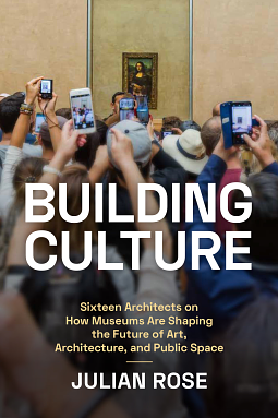 Building Culture: Sixteen Architects on How Museums Are Shaping the Future of Art, Architecture, and Public Space by Julian Rose