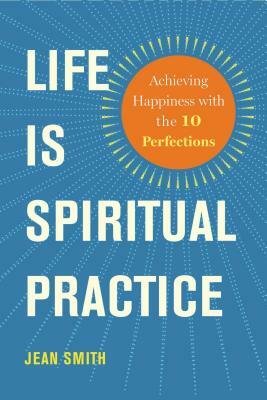Life Is Spiritual Practice: Achieving Happiness with the Ten Perfections by Jean Smith