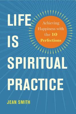 Life Is Spiritual Practice: Achieving Happiness with the Ten Perfections by Jean Smith