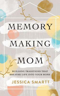 Memory-Making Mom: Building Traditions That Breathe Life Into Your Home by Jessica Smartt