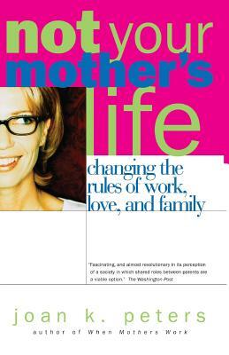 Not Your Mother's Life: Changing the Rules of Work, Love, and Family by Joan K. Peters
